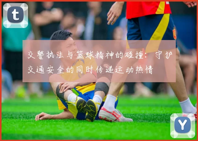 交警执法与篮球精神的碰撞：守护交通安全的同时传递运动热情