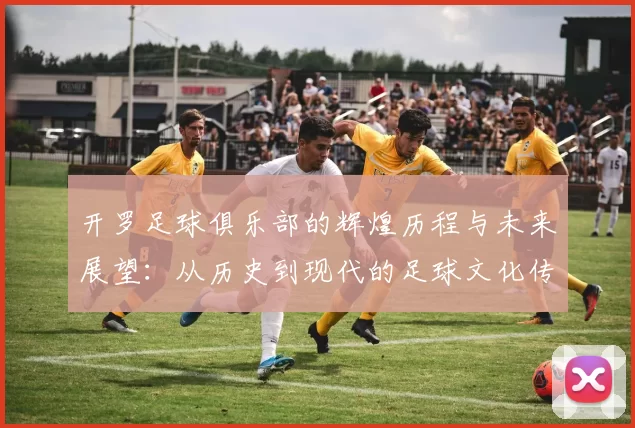 开罗足球俱乐部的辉煌历程与未来展望：从历史到现代的足球文化传承