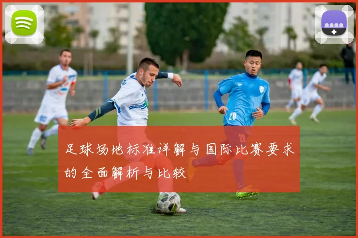 足球场地标准详解与国际比赛要求的全面解析与比较
