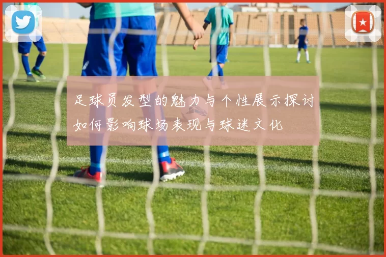 足球员发型的魅力与个性展示探讨如何影响球场表现与球迷文化