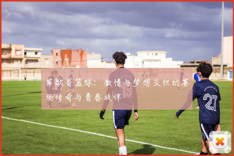 军歌哥篮球：激情与梦想交织的赛场传奇与青春旋律